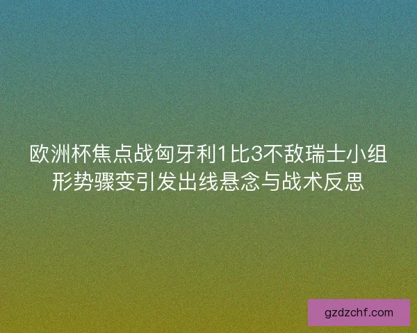 欧洲杯焦点战匈牙利1比3不敌瑞士小组形势骤变引发出线悬念与战术反思