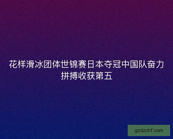 花样滑冰团体世锦赛日本夺冠中国队奋力拼搏收获第五