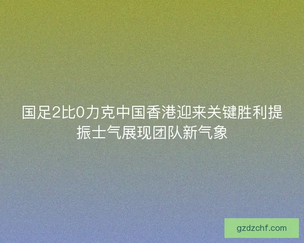国足2比0力克中国香港迎来关键胜利提振士气展现团队新气象
