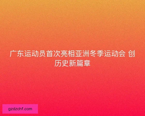广东运动员首次亮相亚洲冬季运动会 创历史新篇章