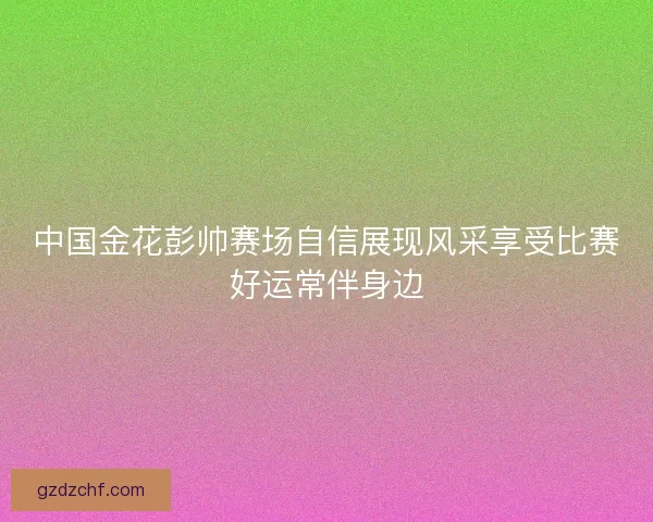中国金花彭帅赛场自信展现风采享受比赛好运常伴身边
