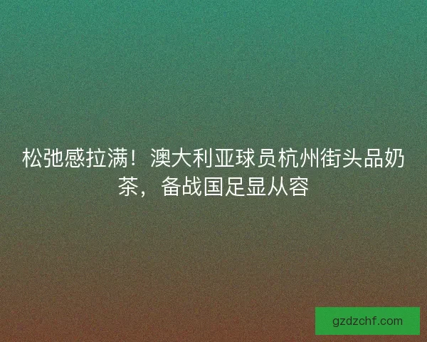 松弛感拉满！澳大利亚球员杭州街头品奶茶，备战国足显从容