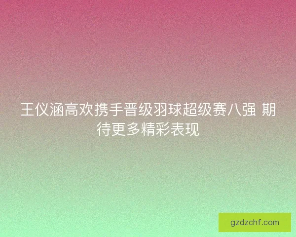 王仪涵高欢携手晋级羽球超级赛八强 期待更多精彩表现