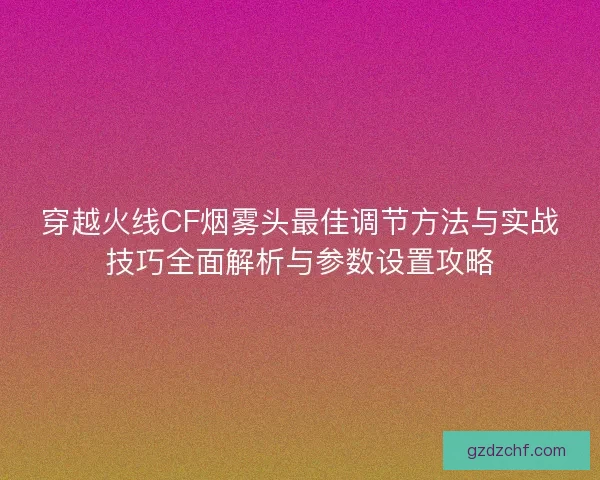 穿越火线CF烟雾头最佳调节方法与实战技巧全面解析与参数设置攻略