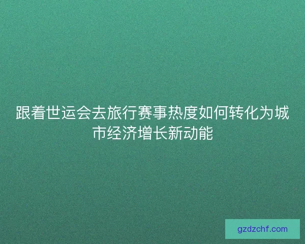 跟着世运会去旅行赛事热度如何转化为城市经济增长新动能